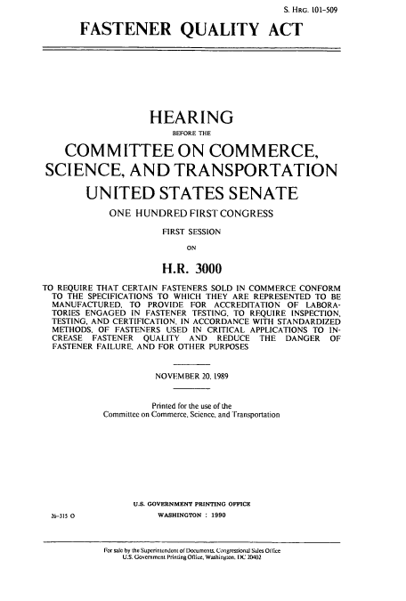 handle is hein.cbhear/cbhearings12783 and id is 1 raw text is: S. HRG. O 1-509
FASTENER QUALITY ACT
HEARING
BEFORE THE
COM MITTEE ON COMMERCE,
SCIENCE, AND TRANSPORTATION
UNITED STATES SENATE
ONE HUNDRED FIRST CONGRESS
FIRST SESSION
ON
H.R. 3000
TO REQUIRE THAT CERTAIN FASTENERS SOLD IN COMMERCE CONFORM
TO THE SPECIFICATIONS TO WHICH THEY ARE REPRESENTED TO BE
MANUFACTURED, TO PROVIDE FOR ACCREDITATION OF LABORA-
TORIES ENGAGED IN FASTENER TESTING, TO REQUIRE INSPECTION,
TESTING, AND CERTIFICATION, IN ACCORDANCE WITH STANDARDIZED
METHODS, OF FASTENERS USED IN CRITICAL APPLICATIONS TO IN-
CREASE FASTENER QUALITY AND REDUCE THE DANGER OF
FASTENER FAILURE, AND FOR OTHER PURPOSES
NOVEMBER 20, 1989
Printed for the use of the
Committee on Commerce, Science, and Transportation
U.S. GOVERNMENT PRINTING OFFICE
26-315 0            WASHINGTON : 1990

For sale by the Superintendent of Documents. Congressional Sales Office
U.S. Government Printing Oflice, Washington. DC 20402


