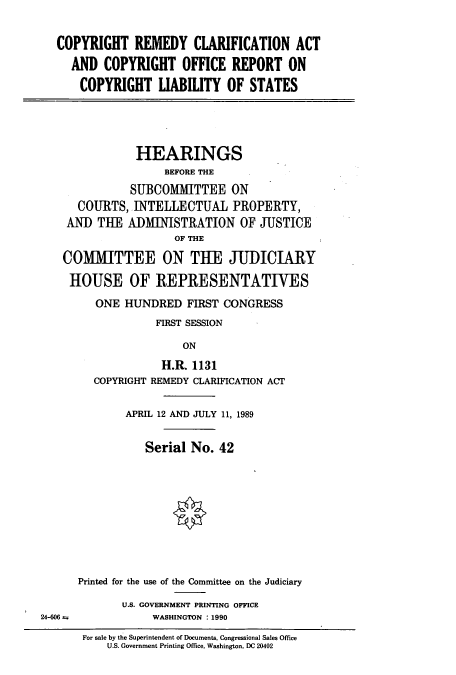 handle is hein.cbhear/cbhearings12789 and id is 1 raw text is: COPYRIGHT REMEDY CLARIFICATION ACT
AND COPYRIGHT OFFICE REPORT ON
COPYRIGHT LIABILITY OF STATES

HEARINGS
BEFORE THE
SUBCOMMITTEE ON
COURTS, INTELLECTUAL PROPERTY,
AND TUE ADMINISTRATION OF JUSTICE
OF THE
COMMITTEE ON THE JUDICIARY
HOUSE OF REPRESENTATINES
ONE HUNDRED FIRST CONGRESS
FIRST SESSION
ON
H.R. 1131

COPYRIGHT REMEDY CLARIFICATION ACT
APRIL 12 AND JULY 11, 1989
Serial No. 42
Printed for the use of the Committee on the Judiciary
U.S. GOVERNMENT PRINTING OFFICE
WASHINGTON : 1990
For sale by the Superintendent of Documents, Congressional Sales Office
U.S. Government Printing Office, Washington, DC 20402

24-606 a


