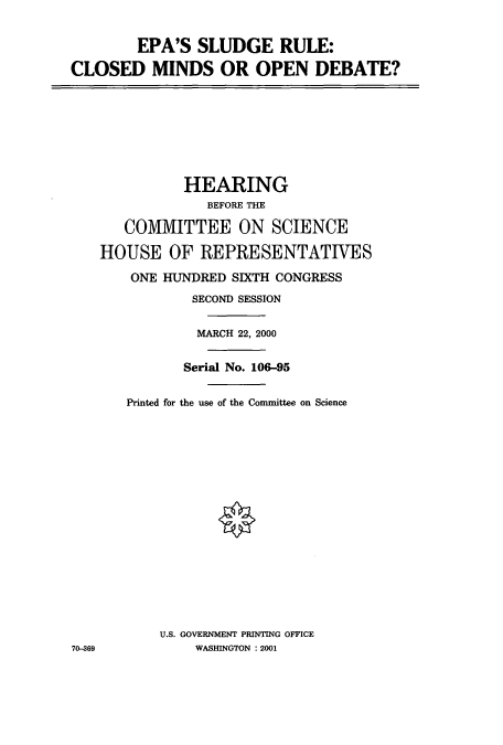 handle is hein.cbhear/cbhearings12804 and id is 1 raw text is: EPA'S SLUDGE RULE:
CLOSED MINDS OR OPEN DEBATE?

HEARING
BEFORE THE
COMMITTEE ON SCIENCE
HOUSE OF REPRESENTATIVES
ONE HUNDRED SIXTH CONGRESS
SECOND SESSION
MARCH 22, 2000
Serial No. 106-95
Printed for the use of the Committee on Science
U.S. GOVERNMENT PRINTING OFFICE
WASHINGTON : 2001

70-69


