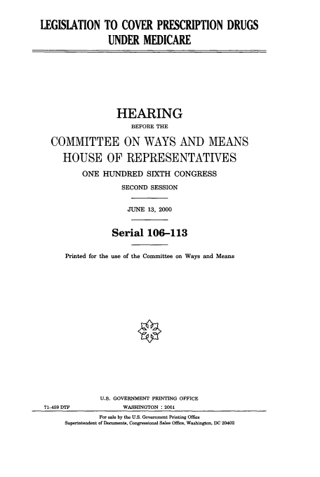 handle is hein.cbhear/cbhearings12811 and id is 1 raw text is: LEGISLATION TO COVER PRESCRIPTION DRUGS
UNDER MEDICARE

HEARING
BEFORE THE
COMMITTEE ON WAYS AND MEANS
HOUSE OF REPRESENTATIVES
ONE HUNDRED SIXTH CONGRESS
SECOND SESSION
JUNE 13, 2000
Serial 106-113
Printed for the use of the Committee on Ways and Means
U.S. GOVERNMENT PRINTING OFFICE
71-459 DTP             WASHINGTON : 2001
For sale by the U.S. Government Printing Office
Superintendent of Documents, Congressional Sales Office, Washington, DC 20402


