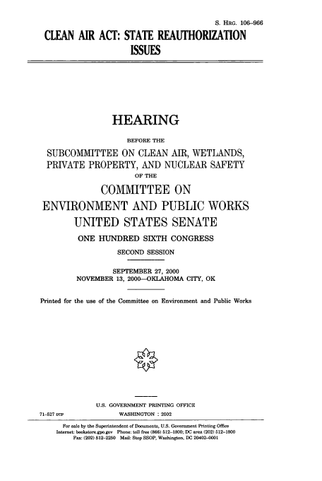 handle is hein.cbhear/cbhearings12815 and id is 1 raw text is: S. HRG. 106-966
CLEAN AIR ACT: STATE REAUTHORIZATION
ISSUES

HEARING
BEFORE THE
SUBCOMMITTEE ON CLEAN AIR, WETLANDS,
PRIVATE PROPERTY, AND NUCLEAR SAFETY
OF THE
COMMITTEE ON
ENVIRONMENT AND PUBLIC WORKS
UNITED STATES SENATE
ONE HUNDRED SIXTH CONGRESS
SECOND SESSION
SEPTEMBER 27, 2000
NOVEMBER 13, 2000-OKLAHOMA CITY, OK
Printed for the use of the Committee on Environment and Public Works
U.S. GOVERNMENT PRINTING OFFICE

71-527 DTP

WASHINGTON : 2002

For sale by the Superintendent of Documents, U.S. Government Printing Office
Internet: bookstore.gpo.gov Phone: toll free (866) 512-1800; DC area (202) 512-1800
Fax: (202) 512-2250 Mail: Stop SSOP, Washington, DC 20402-0001


