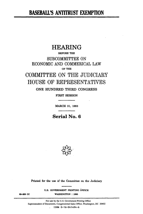 handle is hein.cbhear/cbhearings12833 and id is 1 raw text is: BASEBALL'S ANTITRUST EXEMPTION

HEARING
BEFORE THE
SUBCOMMITTEE ON
ECONOMIC AND COMMERICAL LAW
OF THE
COMMITTEE ON THE JUDICIARY
HOUSE OF REPRESENTATIVES
ONE HUNDRED THIRD CONGRESS
FIRST SESSION
MARCH 31, 1993
Serial No. 6
Printed for the use of the Committee on the Judiciary

U.S. GOVERNMENT PRINTING OFFICE
WASHINGTON : 19M

69-939 CC

For sale by the U.S. Government Printing Office
Superintendent of Documents, Congressional Sales Office, Washington, DC 20402
ISBN 0-16-041494-6


