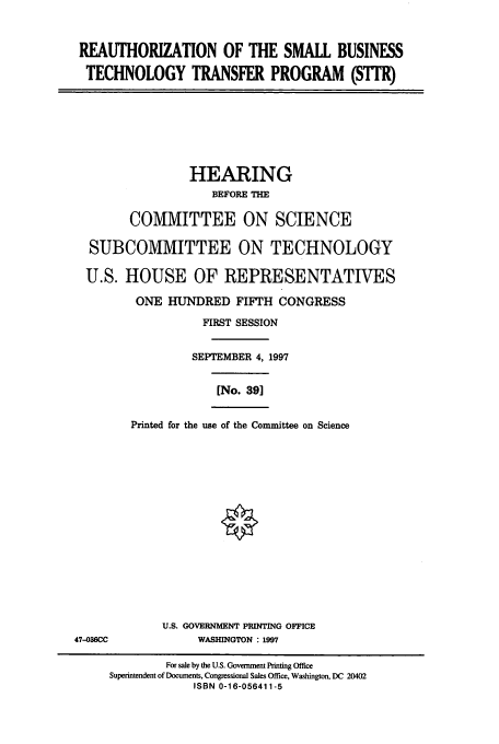 handle is hein.cbhear/cbhearings12840 and id is 1 raw text is: REAUTHORIZATION OF THE SMALL BUSINESS
TECHNOLOGY TRANSFER PROGRAM (SM                    )
HEARING
BEFORE THE
COMMITTEE ON SCIENCE
SUBCOMMITTEE ON TECHNOLOGY
U.S. HOUSE OF REPRESENTATIVES
ONE HUNDRED FIFTH CONGRESS
FIRST SESSION
SEPTEMBER 4, 1997
[No. 39]
Printed for the use of the Committee on Science
U.S. GOVERNMENT PRINTING OFFICE
47-036CC             WASHINGTON : 1997
For sale by the U.S. Government Printing Office
Superintendent of Documents, Congressional Sales Office, Washington, DC 20402
ISBN 0-16-056411-5


