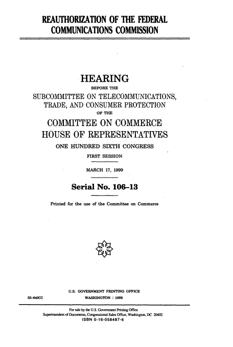 handle is hein.cbhear/cbhearings12843 and id is 1 raw text is: REAUTHORIZATION OF THE FEDERAL
COMMUNICATIONS COMMISSION

.HEARING
BEFORE THE
SUBCOMMITTEE ON TELECOMMUNICATIONS,
TRADE, AND CONSUMER PROTECTION
OF THE
COMMITTEE ON COMMERCE
HOUSE OF REPRESENTATIVES
ONE HUNDRED SIXTH CONGRESS
FIRST SESSION
MARCH 17, 1999
Serial No. 106-13
Printed for the use of the Committee on Commerce

U.S. GOVERNMENT PRINTING OFFICE
WASHINGTON : 1999

55-640CC

For sale by the U.S. Government Printing Office
Superintendent of Documents, Congressional Sales Office, Washington, DC 20402
ISBN 0-16-058487-6


