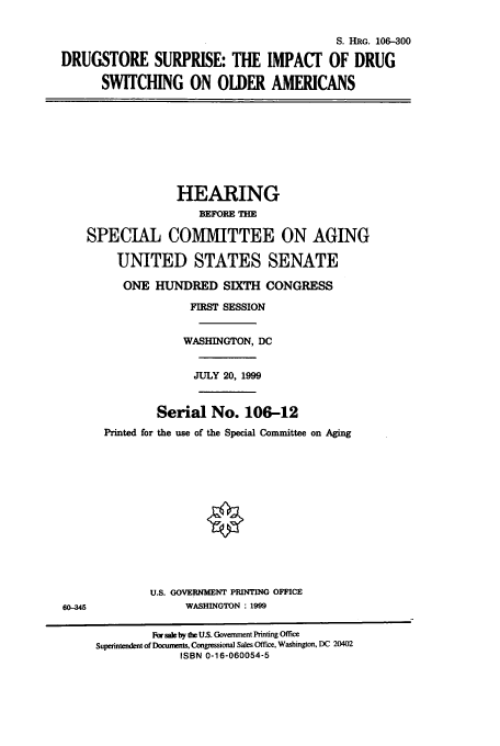 handle is hein.cbhear/cbhearings12851 and id is 1 raw text is: S. HRG. 106-300
DRUGSTORE SURPRISE: THE IMPACT OF DRUG
SWITCHING ON OLDER AMERICANS
HEARING
BEFORE THE
SPECIAL COMMITTEE ON AGING
UNITED STATES SENATE
ONE HUNDRED SIXTH CONGRESS
FIRST SESSION
WASHINGTON, DC
JULY 20, 1999
Serial No. 106-12
Printed for the use of the Special Committee on Aging
U.S. GOVERNMENT PRINTING OFFICE
60-345                WASHINGTON : 1999
For sale by the U.S. Government Printing Office
Superintendent of Documents, Congressional Sales Office, Washington, DC 20402
ISBN 0-16-060054-5


