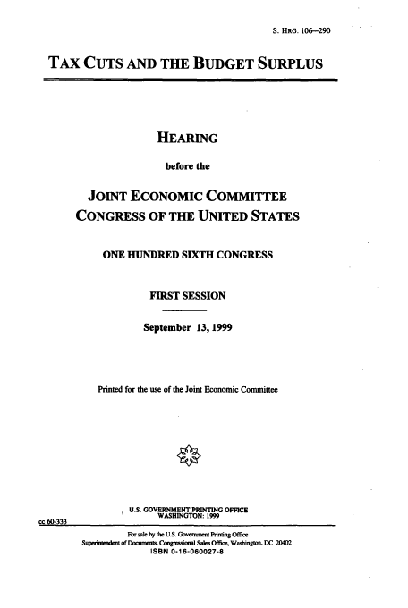 handle is hein.cbhear/cbhearings12852 and id is 1 raw text is: S. HRG. 106-290

TAx CUTS AND THE BUDGET SURPLUS

HEARING
before the
JOINT ECONOMIC COMMITTEE
CONGRESS OF THE UNITED STATES
ONE HUNDRED SIXTH CONGRESS
FIRST SESSION
September 13, 1999
Printed for the use of the Joint Economic Committee
U.S. GOVERNMENT PRINTING OFFICE
WASHINGTON: 1999
cc 60-333
For sale by the U.S. Govenwnt Pfinting Office
Superinmendent of Dcm   Comngessional Sales Office. Washington, DC 20402
ISBN 0-16-060027-8


