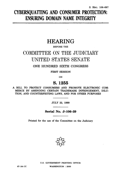 handle is hein.cbhear/cbhearings12853 and id is 1 raw text is: S. HRG. 106-687
CYBERSQUATTING AND CONSUMER PROTECTION:
ENSURING DOMAIN NAME INTEGRITY
HEARING
BEFORE THE
COMMITTEE ON THE JUDICIARY
UNITED STATES SENATE
ONE HUNDRED SIXTH CONGRESS
FIRST SESSION
ON
S. 1255
A BILL TO PROTECT CONSUMERS AND PROMOTE ELECTRONIC COM-
MERCE BY AMENDING CERTAIN TRADEMARK INFRINGEMENT, DILU-
TION, AND COUNTERFEITING LAWS, AND FOR OTHER PURPOSES
JULY 22, 1999
Serial No. J-106-39
Printed for the use of the Committee on the Judiciary
U.S. GOVERNMENT PRINTING OFFICE
67-164 CC          WASHINGTON : 2000


