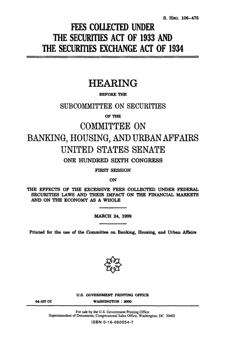 handle is hein.cbhear/cbhearings12860 and id is 1 raw text is: S. HRG. 106-475
FEES COLLECTED UNDER
THE SECURITIES ACT OF 1933 AND
THE SECURITIES EXCHANGE ACT OF 1934
HEARING
BEFORE TIE
SUBCOMMITTEE ON SECURITIES
OF TIE
COMMITTEE ON
BANKING, HOUSING, AND URBAN AFFAIRS
UNITED STATES SENATE
ONE HUNDRED SIXTH CONGRESS
FIRST SESSION
ON
THE EFFECTS OF THE EXCESSIVE FEES COLLECTED UNDER FEDERAL
SECURITIES LAWS AND THEIR IMPACT ON THE FINANCIAL MARKETS
AND ON THE ECONOMY AS A WHOLE
MARCH 24, 1999
Printed for the use of the Committee on Banking, Housing, and Urban Affairs
U.S. GOVERNMENT PRINTING OFFICE
64-037 CC          WASHINGTON :200
For sale by the U.S. Government Printing Office
Superintendent of Documents, Congressional Sales Office, Washington, DC 20402
ISBN 0-16-060554-7


