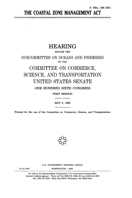 handle is hein.cbhear/cbhearings12864 and id is 1 raw text is: S. HRG. 106-1051
THE COASTAL ZONE MANAGEMENT ACT

HEARING
BEFORE THE
SUBCOMMITTEE ON OCEANS AND FISHERIES
OF THE
COMMITTEE ON COMMERCE,
SCIENCE, AND TRANSPORTATION
UNITED STATES SENATE
ONE HUNDRED SIXTH CONGRESS
FIRST SESSION
MAY 6, 1999
Printed for the use of the Committee on Commerce, Science, and Transportation
U.S. GOVERNMENT PRINTING OFFICE
74-731 FDP             WASHINGTON : 2002
For sale by the Superintendent of Documents, U.S. Government Printing Office
Internet: bookstore.gpo.gov  Phone: toll free (866) 512-1800; DC area (202) 512-1800
Fax: (202) 512-2250 Mail: Stop SSOP, Washington, DC 20402-0001


