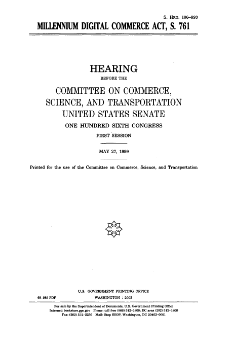 handle is hein.cbhear/cbhearings12876 and id is 1 raw text is: S. HiRG. 106-893
MILLENNIUM DIGITAL COMMERCE ACT, S. 761

HEARING
BEFORE THE
COMMITTEE ON COMMERCE,
SCIENCE, AND TRANSPORTATION
UNITED STATES SENATE
ONE HUNDRED SIXTH CONGRESS
FIRST SESSION
MAY 27, 1999
Printed for the use of the Committee on Commerce, Science, and Transportation
U.S. GOVERNMENT PRINTING OFFICE
69-985 PDF             WASHINGTON : 2002
For sale by the Superintendent of Documents, U.S. Government Printing Office
Internet: bookstore.gpo.gov Phone: toll free (866) 512-1800; DC area (202) 512-1800
Fax: (202) 512-2250 Mail: Stop SSOP, Washington, DC 20402-0001


