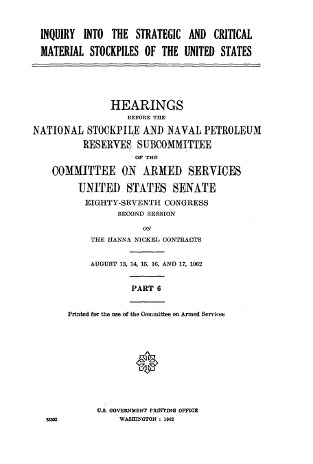 handle is hein.cbhear/cbhearings12930 and id is 1 raw text is: INQUIRY INTO THE STRATEGIC
MATERIAL STOCKPILES OF THE

AND CRITICAL
UNITED STATES

HEARINGS
BEFORE THE
NATIONAL STOCKPILE AND NAVAL PETROLEUM
RESERVE SUBCOMMITTEE
OF THE
COMMITTEE ON ARMED SERVICES
UNITED STATES SENATE
EIGHTY-SEVENTH CONGRESS
SECOND SESSION
ON
THE HANNA NICKEL CONTRACTS

AUGUST 13, 14, 15, 16, AND 17, 1962

PART 6

Printed for the use of the Committee on Armed Services
0

U.S. GOVERNMENT PRINTING OFFICE
WASHINGTON : 1962


