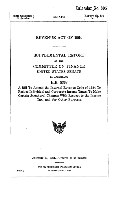 handle is hein.cbhear/cbhearings12938 and id is 1 raw text is: Calendar No. 805
88TH CONGRESS            SENATE              REPORT No. 830
2d Session f                                   Part 2
REVENUE ACT OF 1964
SUPPLEMENTAL REPORT
OF THE
COMMITTEE ON FINANCE
UNITED STATES SENATE
TO ACCOMPANY
H.R. 8363
A Bill To Amend the Internal Revenue Code of 1954 To
Reduce Individual and Corporate Income Taxes, To Make
Certain Structural Changes With Respect to the Income
Tax, and for Other Purposes
JANUARY 31, 1964.-Ordered to be printed

27-814.0

U.S. GOVERNMENT PRINTING OFFICE
WASHINGTON : 1964


