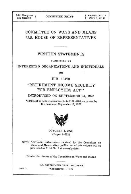 handle is hein.cbhear/cbhearings12973 and id is 1 raw text is: 93d Congress 1      COMMITTEE PRINT              PRINT NO. 1
1st Session  I                                 f Part 1 of 2
COMMITTEE ON WAYS AND MEANS
U.S. HOUSE OF REPRESENTATIVES
WRITTEN STATEMENTS
SUBMITTED BY
INTERESTED ORGANIZATIONS AND INDIVIDUALS
ON
H.R. 10470
RETIREMENT INCOME SECURITY
FOR EMPLOYEES ACTY*
INTRODUCED ON SEPTEMBER 24, 1973
*Identical to Senate amendments to H.R. 4200, as passed by
the Senate on September 19, 1973
OCTOBER 1, 1973
,(Pages 1-632)
NOTE: Additional submissions received by the Committee on
Ways and Means after publication of this volume will be
published as Print No. 2 at an early date.
Printed for the use of the Committee on Ways and Means
U.S. GOVERNMENT PRINTING OFFICE
22-032 0             WASHINGTON : 1973


