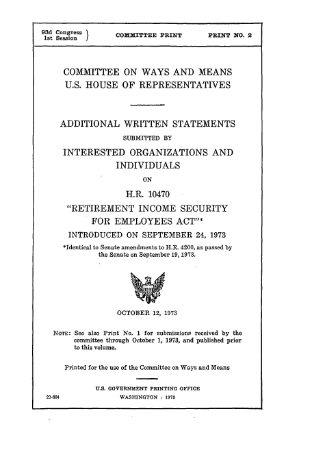 handle is hein.cbhear/cbhearings12975 and id is 1 raw text is: 93d Congress         COMMITTEE PRINT          PRINT NO. 2
1st SessionI
COMMITTEE ON WAYS AND MEANS
U.S. HOUSE OF REPRESENTATIVES
ADDITIONAL WRITTEN STATEMENTS
SUBMITTED BY
INTERESTED ORGANIZATIONS AND
INDIVIDUALS
ON
H.R. 10470
RETIREMENT INCOME SECURITY
FOR EMPLOYEES ACTY*
INTRODUCED ON SEPTEMBER 24, 1973
*Identical to Senate amendments to H.R. 4200, as passed by
the Senate on September 19, 1973.
OCTOBER 12, 1973
NOTE: See also Print No. 1 for submissions received by the
committee through October 1, 1973, and published prior
to this volume.
Printed for the use of the Committee on Ways and Means
U.S. GOVERNMENT PRINTING OFFICE
22-804              WASHINGTON : 1973


