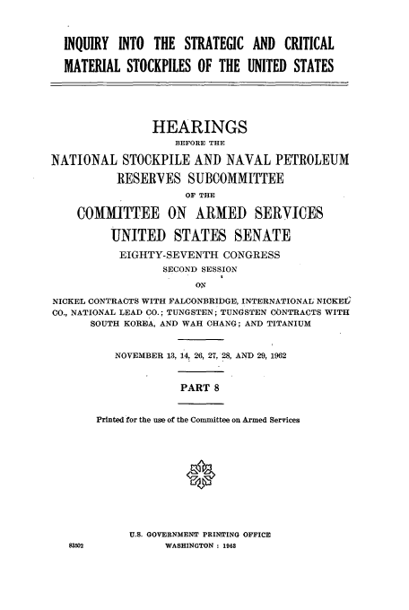 handle is hein.cbhear/cbhearings13036 and id is 1 raw text is: INQUIRY INTO THE STRATEGIC AND CRITICAL
MATERIAL STOCKPILES OF THE UNITED STATES

HEARINGS
BEFORE THE
NATIONAL STOCKPILE AND NAVAL PETROLEUM
RESERVES SUBCOMMITTEE
OF THE
COMMITTEE ON       ARMED SERVICES
UNITED STATES SENATE
EIGHTY-SEVENTH CONGRESS
SECOND SESSION
ON
NICKEL CONTRACTS WITH FALCONBRIDGE, INTERNATIONAL NICKEC
CO., NATIONAL LEAD CO.; TUNGSTEN; TUNGSTEN CONTRACTS WITH
SOUTH KOREA, AND WAH CHANG; AND TITANIUM

NOVEMBER 13, 14, 26, 27, 28, AND 29, 1962

PART 8

Printed for the use of the Committee on Armed Services

U.S. GOVERNMENrT PRINTING OFFICE
WASHINGTON : 1968


