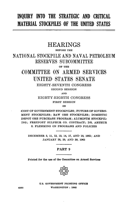 handle is hein.cbhear/cbhearings13037 and id is 1 raw text is: INQUIRY INTO THE STRATEGIC AND CRITICAL
MATERIAL STOCKPILES OF THE UNITED STATES
HEARINGS
BEFORE THE
NATIONAL STOCKPILE AND NAVAL PETROLEUM
RESERVES SUBCOMMITTEE
OF THE
COMMITTEE ON ARMED SERVICES
UNITED STATES SENATE
EIGHTY-SEVENTH CONGRESS
SECOND SESSION
AND
EIGHTY-EIGHTH CONGRESS
FIRST SESSION
ON
COST OF GOVERNMENT STOCKPILES; FUTURE OF GOVERN-
MENT STOCKPILES; RAW ORE STOCKPILES; DOMESTIC
DEPOT ORE PURCHASE PROGRAM; ALUMINUM STOCKPIL-
ING; FREEPORT SULPHUR CO. CONTRACT; DR. ARTHUR
S. FLEMMING ON PROGRAMS AND POLICIES
DECEMBER 3, 11, 12, 13, 14, 17, AND 18, 1962; AND
JANUARY 28, 29, AND 30, 1963
PART 9
Printed for the use of the Committee on Armed Services
0
U.S. GOVERNMENT PRINTING OFFICE
.R3502          WASHINGTON : 1963


