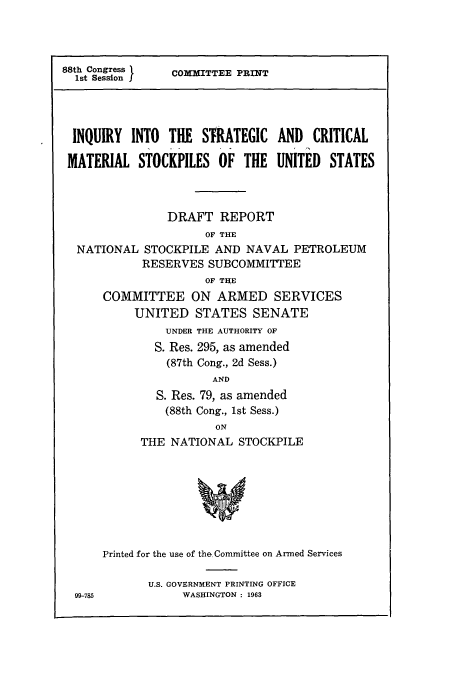 handle is hein.cbhear/cbhearings13038 and id is 1 raw text is: 88th Congress
Ist Session I

CoITTEE PRINT

INQUIRY INTO THE STRATEGIC AND CRITICAL
MATERIAL STOCKPILES OF THE UNITED STATES
DRAFT REPORT
OF THE
NATIONAL STOCKPILE AND NAVAL PETROLEUM
RESERVES SUBCOMMITTEE
OF THE
COMMITTEE ON ARMED SERVICES
UNITED STATES SENATE
UNDER THE AUTHORITY OF
S. Res. 295, as amended
(87th Cong., 2d Sess.)
AND
S. Res. 79, as amended
(88th Cong., 1st Sess.)
ON
THE NATIONAL STOCKPILE
Printed for the use of the.Committee on Armed Services

U.S. GOVERNMENT PRINTING OFFICE
WASHINGTON : 1963

99-785


