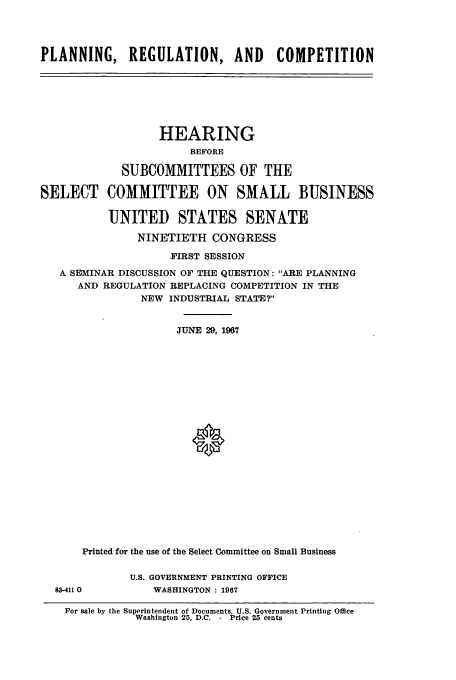 handle is hein.cbhear/cbhearings13059 and id is 1 raw text is: PLANNING, REGULATION, AND COMPETITION

HEARING
BEFORE
SUBCOMMITTEES OF THE
SELECT COMMITTEE ON SMALL BUSINESS
UNITED STATES SENATE
NINETIETH CONGRESS
FIRST SESSION
A SEMINAR DISCUSSION OF THE QUESTION: ARE PLANNING
AND REGULATION REPLACING COMPETITION IN THE
NEW INDUSTRIAL STATE?
JUNE 29, 1967
*
Printed for the use of the Select Committee on Small Busines

83-4110

U.S. GOVERNMENT PRINTING OFFICE
WASHINGTON : 1967

For sale by the Superintendent of Documents, U.S. Government Printing Office
Washington 25, D.C. - Price 25 cents


