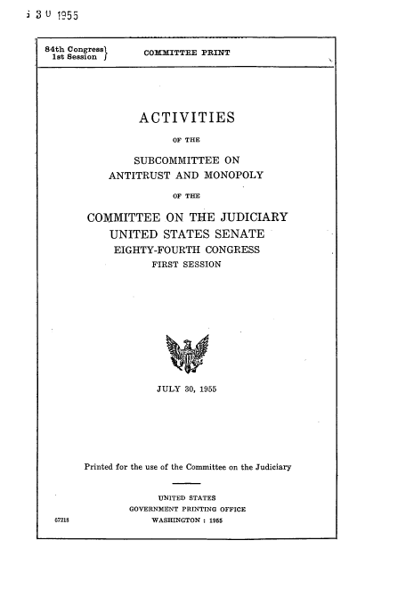handle is hein.cbhear/cbhearings13152 and id is 1 raw text is: 3 u  !55

84th Sessi         COMMITTEE PRINT
lot Sessio

ACTIVITIES
OF THE
SUBCOMMITTEE ON
ANTITRUST AND MONOPOLY
OF THE

COMMITTEE ON THE JUDICIARY
UNITED STATES SENATE
EIGHTY-FOURTH CONGRESS
FIRST SESSION
JULY 30, 1955

67218

Printed for the use of the Committee on the Judiciary
UNITED STATES
GOVERNMENT PRINTING OFFICE
WASHINGTON : 1955


