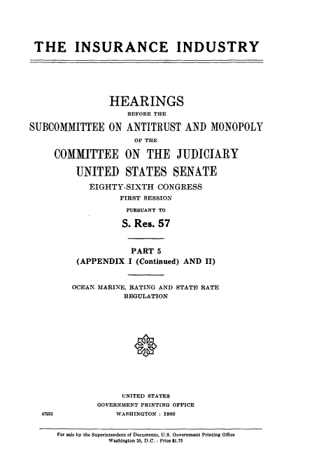 handle is hein.cbhear/cbhearings13190 and id is 1 raw text is: THE INSURANCE INDUSTRY

HEARINGS
BEFORE THE
SUBCOMMITTEE ON ANTITRUST AND MONOPOLY
OF THE
COMMITTEE ON THE JUDICIARY
UNITED STATES SENATE
EIGHTY-SIXTH CONGRESS
FIRST SESSION
PURSUANT TO
S. Res. 57

47932

PART 5
(APPENDIX I (Continued) AND II)
OCEAN, MARINE, RATING AND STATE RATE
REGULATION
UNITED STATES
GOVERNMENT PRINTING OFFICE
WASHINGTON : 1960
For sale by the Superintendent of Documents, U.S. Government Printing Office
Washington 25, D.C. - Price $1.75


