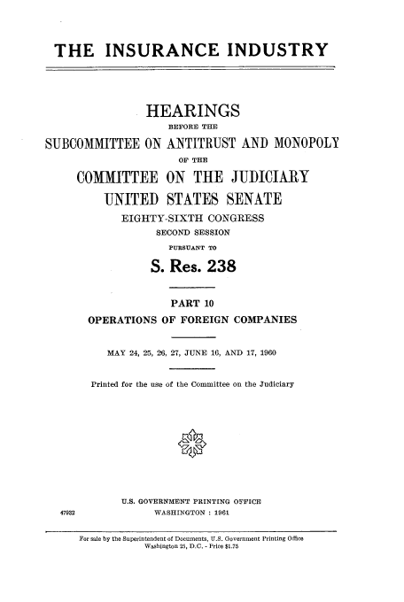 handle is hein.cbhear/cbhearings13195 and id is 1 raw text is: THE INSURANCE INDUSTRY
HEARINGS
BEFORE THE
SUBCOMMITTEE ON ANTITRUST AND MONOPOLY
OF THE
COMMITTEE ON THE JUDICIARY
UNITED STATES SENATE
EIGHTY-SIXTH CONGRESS
SECOND SESSION
PURSUANT TO
S. Res. 238

47932

PART 10
OPERATIONS OF FOREIGN COMPANIES
MAY 24, 25, 216, 27, JUNE 16, AND 17, 1960
Printed for the use of the Committee on the Judiciary
0
U.S. GOVERNMENT PRINTING OFFICE
WASHINGTON : 1961

For sale by the Superintendent of Documents, U.S. Government Printing Office
Washington 25, D.C. - Price $1.75



