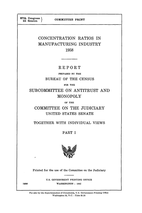 handle is hein.cbhear/cbhearings13206 and id is 1 raw text is: 87th Congress
2d Session J

COMMITTEE PRINT

CONCENTRATION
MANUFACTURING
1958

RATIOS IN
INDUSTRY

REPORT

PREPARED BY THE
BUREAU OF THE CENSUS
FOR THE
SUBCOMMITTEE ON ANTITRUST AND
MONOPOLY
OF THE
COMMITTEE ON THE JUDICIARY
UNITED STATES SENATE
TOGETHER WITH INDIVIDUAL VIEWS
PART I
Printed for the use of the Committee on the Judiciary
U.S. GOVERNMENT PRINTING OFFICE
78696                WASHINGTON : 1962
For sale by the Superintendent of Documents, U.S. Government Printing Office
Washington 25, D.C. - Price $1.25


