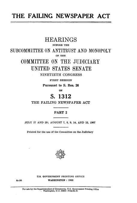 handle is hein.cbhear/cbhearings13254 and id is 1 raw text is: ï»¿THE FAILING NEWSPAPER ACT

HEARINGS
BEFORE THE
SUBCOMMITTEE ON ANTITRUST AND MONOPOLY
OF THE
COMMITTEE ON THE JUDICIARY
UNITED STATES SENATE
NINETIETH CONGRESS
FIRST SESSION
Pursuant to S. Res. 26
ON
S. 1312
THE FAILING NEWSPAPER ACT

PART 2

86-281

JULY 27 AND 28; AUGUST 7, 8, 9, 14, AND 15, 1967
Printed for the use of the Committee on the Judiciary
U.S. GOVERNMENT PRINTING OFFICE
WASHINGTON : 1968

For sale by the Superintendent of Documents, U.S. Government Printing Office
- Washington, D.C. 20402 - Price $1.75


