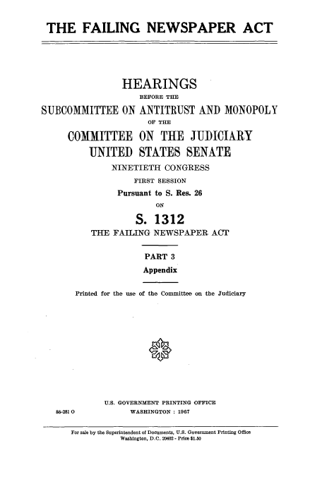 handle is hein.cbhear/cbhearings13255 and id is 1 raw text is: ï»¿THE FAILING NEWSPAPER ACT

HEARINGS
BEFORE THE
SUBCOMMITTEE ON ANTITRUST AND MONOPOLY
OF THE
COMMITTEE ON THE JUDICIARY
UNITED STATES SENATE
NINETIETH CONGRESS
FIRST SESSION
Pursuant to S. Res. 26
ON
S. 1312
THE FAILING NEWSPAPER ACT
PART 3
Appendix
Printed for the use of the Committee on the Judiciary
U.S. GOVERNMENT PRINTING OFFICE
86-2810        WASHINGTON : 1967

For sale by the Superintendent of Documents, U.S. Government Printing Office
Washington, D.C. 20402 - Price $1.50


