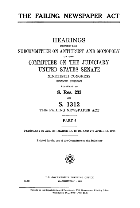 handle is hein.cbhear/cbhearings13258 and id is 1 raw text is: ï»¿THE FAILING NEWSPAPER ACT

HEARINGS
BEFORE THE
SUBCOMMITTEE ON ANTITRUST AND MONOPOLY
OF THE
COMMITTEE ON THE JUDICIARY
UNITED STATES SENATE
NINETIETH CONGRESS
SECOND SESSION
PUBSUANT TO
S. Res. 233
ON
S. 1312
THE FAILING NEWSPAPER ACT
PART 6
FEBRUARY 27 AND 28; MARCH 18, 19, 26, AND 27; APRIL 16, 1968
Printed for the use of the Committee on the Judiciary
0

86-281

U.S. GOVERNMENT PRINTING OFFICE
WASHINGTON : 1968

For sale by the Superintendent of Documents, U.S. Government Printing Office
Washington, D.C. 20402 - Price $1.25


