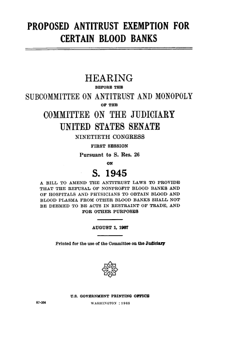 handle is hein.cbhear/cbhearings13260 and id is 1 raw text is: ï»¿PROPOSED ANTITRUST EXEMPTION FOR
CERTAIN BLOOD BANKS

HEARING
BEFORE THE
SUBCOMMITTEE ON ANTITRUST AND MONOPOLY
oF THE
COMMITTEE ON THE JUDICIARY
UNITED STATES SENATE
NINETIETH CONGRESS
FIRST SESSION
Pursuant to S. Res. 26
ON
S. 1945
A BILL TO AMEND THE ANTITRUST LAWS TO PROVIDE
THAT THE REFUSAL OF NONPROFIT BLOOD BANKS AND
OF HOSPITALS AND PHYSICIANS TO OBTAIN BLOOD AND
BLOOD PLASMA FROM OTHER BLOOD BANKS SHALL NOT
BE DEEMED TO BE ACTS IN RESTRAINT OF TRADE, AND
FOR OTHER PURPOSES

87-364

AUGUST 1, 190t
Printed for the use of the Committee on the Judiciary
0
U.S. GOVERNMENT PRINTING OFFICE
WASHINGTON : 1968


