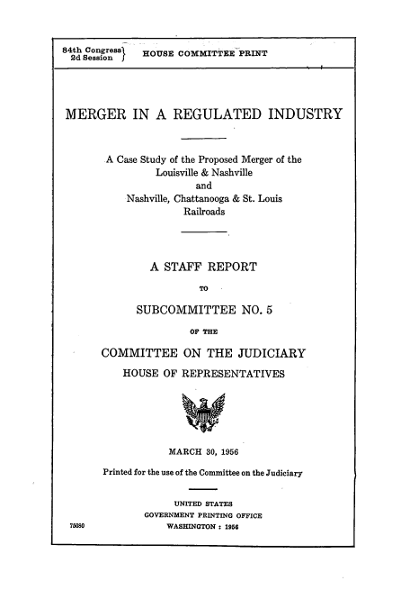 handle is hein.cbhear/cbhearings13323 and id is 1 raw text is: ï»¿84th Congress  HOUSE COMMITTEE PRINT
2d Session
MERGER IN A REGULATED INDUSTRY
A Case Study of the Proposed Merger of the
Louisville & Nashville
and
Nashville, Chattanooga & St. Louis
Railroads

A STAFF REPORT
TO
SUBCOMMITTEE NO. 5
OF THE

75080

COMMITTEE ON THE JUDICIARY
HOUSE OF REPRESENTATIVES
MARCH 30, 1956
Printed for the use of the Committee on the Judiciary
UNITED STATES
GOVERNMENT PRINTING OFFICE
WASHINGTON : 1956


