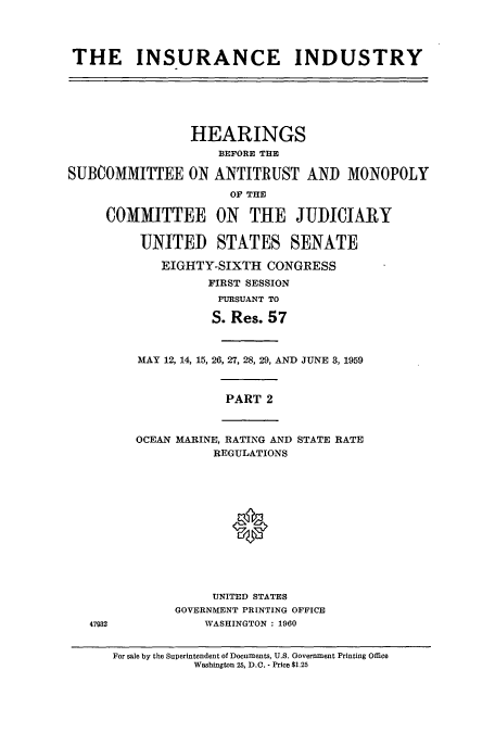 handle is hein.cbhear/cbhearings13356 and id is 1 raw text is: ï»¿THE INSURANCE INDUSTRY

HEARINGS
BEFORE THE
SUBCOMMITTEE ON ANTITRUST AND MONOPOLY
OF THE
COMMITTEE ON THE JUDICIARY
UNITED STATES SENATE
EIGHTY-SIXTH CONGRESS
FIRST SESSION
PURSUANT TO
S. Res. 57

MAY 12, 14, 15, 26, 27, 28, 29, AND JUNE 3, 1959
PART 2
OCEAN MARINE, RATING AND STATE RATE
REGULATIONS
0

UNITED STATES
GOVERNMENT PRINTING OFFICE
47932             WASHINGTON : 1960

For sale by the Superintendent of Documents, U.S. Government Printing Office
Washington 25, D.O. - Price $1.25



