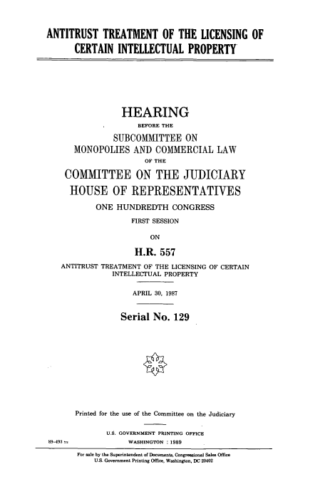 handle is hein.cbhear/cbhearings13527 and id is 1 raw text is: ANTITRUST TREATMENT OF THE LICENSING OF
CERTAIN INTELLECTUAL PROPERTY

HEARING
BEFORE THE
SUBCOMMITTEE ON
MONOPOLIES AND COMMERCIAL LAW
OF THE
COMMITTEE ON THE JUDICIARY
HOUSE OF REPRESENTATIVES
ONE HUNDREDTH CONGRESS
FIRST SESSION
ON
H.R. 557

ANTITRUST TREATMENT OF THE LICENSING OF CERTAIN
INTELLECTUAL PROPERTY
APRIL 30, 1987
Serial No. 129
Printed for the use of the Committee on the Judiciary
U.S. GOVERNMENT PRINTING OFFICE
89-493 -                  WASHINGTON : 1989
For sale by the Superintendent of Documents, Congressional Sales Office
U.S. Government Printing Office, Washington, DC 20402


