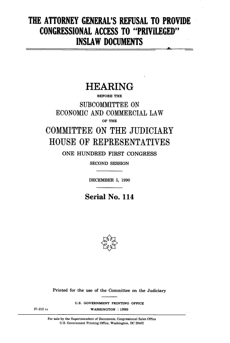 handle is hein.cbhear/cbhearings13546 and id is 1 raw text is: THE ATTORNEY GENERAL'S REFUSAL TO PROVIDE
CONGRESSIONAL ACCESS TO PRIVILEGED
INSLAW DOCUMENTS

HEARING
BEFORE THE
SUBCOMMITTEE ON
ECONOMIC AND COMMERCIAL LAW
OF THE
COMMITTEE ON THE JUDICIARY
HOUSE OF REPRESENTATIVES
ONE HUNDRED FIRST CONGRESS
SECOND SESSION
DECEMBER 5, 1990
Serial No. 114
Printed for the use of the Committee on the Judiciary

U.S. GOVERNMENT PRINTING OFFICE
WASHINGTON : 1990

37-212

For sale by the Superintendent of Documents, Congressional Sales Office
U.S. Government Printing Office, Washington, DC 20402


