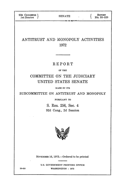 handle is hein.cbhear/cbhearings13585 and id is 1 raw text is: ï»¿93D CONGRESS         SENATE               REPORT
1st Session                             No. 93-520
ANTITRUST AND MONOPOLY ACTIVITIES
1972

REPORT
OF THE
COMMITTEE ON THE JUDICIARY
UNITED STATES SENATE
MADE BY ITS
SUBCOMMITTEE ON ANTITRUST AND MONOPOLY
PURSUANT TO
S. Res. 256, Sec. 4
92d Cong., 2d Session

NOVEMBER 16, 1973.-Ordered to be printed
U.S. GOVERNMENT PRINTING OFFICE
WASHINGTON : 1973

09-010


