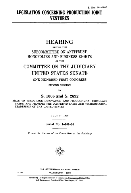 handle is hein.cbhear/cbhearings13644 and id is 1 raw text is: ï»¿S. HRG. 101-1007
LEGISLATION CONCERNING PRODUCTION JOINT
VENTURES

HEARING
BEFORE THE
SUBCOMMITTEE ON ANTITRUST,
MONOPOLIES AND BUSINESS RIGHTS
OF THE
COMMITTEE ON THE JUDICIARY
UNITED STATES SENATE
ONE HUNDRED FIRST CONGRESS
SECOND SESSION
ON
S. 1006 and S. 2692
BILLS TO ENCOURAGE INNOVATION AND PRODUCTIVITY, STIMULATE
TRADE, AND PROMOTE THE COMPETITIVENESS AND TECHNOLOGICAL
LEADERSHIP OF THE UNITED STATES
JULY 17, 1990
Serial No. J-101-90
Printed for the use of the Committee on the Judiciary
U.S. GOVERNMENT PRINTING OFFICE

34-799

WASHINGTON : 1990

For sale by the Superintendent of Documents, Congressional Sales Office
U.S. Government Printing Office, Washington, DC 20402


