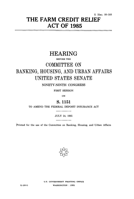 handle is hein.cbhear/cbhearings2858 and id is 1 raw text is: S. HRG. 99-308
THE FARM CREDIT RELIEF
ACT OF 1985

HEARING
BEFORE THE
COMMITTEE ON
BANKING, HOUSING, AND URBAN AFFAIRS
UNITED STATES SENATE

NINETY-NINTH CONGRESS
FIRST SESSION
ON
S. 1151
TO AMEND THE FEDERAL DEPOSIT INSURANCE ACT

JULY 24, 1985
Printed for the use of the Committee on Banking, Housing, and Urban Affairs
U.S. GOVERNMENT PRINTING OFFICE
52-269 0                 WASHINGTON : 1985


