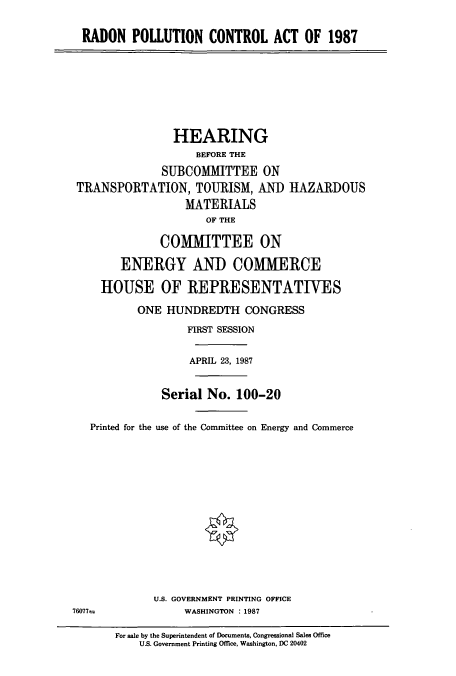 handle is hein.cbhear/cbhearings3609 and id is 1 raw text is: RADON POLLUTION CONTROL ACT OF 1987

HEARING
BEFORE THE
SUBCOMMITTEE ON
TRANSPORTATION, TOURISM, AM)
MATERIALS
OF THE

HAZARDOUS

COMMITTEE ON
ENERGY AND COMMERCE
HOUSE OF REPRESENTATIVES
ONE HUNDREDTH CONGRESS
FIRST SESSION
APRIL 23, 1987

Serial No. 100-20
Printed for the use of the Committee on Energy and Commerce
U.S. GOVERNMENT PRINTING OFFICE
76077=                      WASHINGTON : 1987
For sale by the Superintendent of Documents, Congressional Sales Office
U.S. Government Printing Office, Washington, DC 20402


