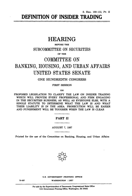 handle is hein.cbhear/cbhearings3629 and id is 1 raw text is: S. HRG. 100-155, Pr. II
DEFINITION OF INSIDER TRADING
HEARING
BEFORE THE
SUBCOMMITTEE ON SECURITIES
OF THE
COMMITTEE ON
BANKING, HOUSING, AND URBAN AFFAIRS
UNITED STATES SENATE
ONE HUNDREDTH CONGRESS
FIRST SESSION
ON
PROPOSED LEGISLATION TO CLARIFY THE LAW ON INSIDER TRADING
WHICH WILL PROVIDE EVERY PROFESSIONAL AND FIRM ENGAGING
IN THE SECURITIES BUSINESS, AS WELL AS EVERYONE ELSE, WITH A
SINGLE STATUTE TO DETERMINE WHAT THE LAW IS AND WHAT
THEIR LIABILITY IS IN THE AREA. PROSECUTION WILL BE EASIER
AND PUNISHMENT WILL BE TOUGHER WHEN THE LAW IS CLEAR
PART II
AUGUST 7, 1987
Printed for the use of the Committee on Banking, Housing, and Urban Affairs
U.S. GOVERNMENT PRINTING OFFICE
78-687             WASHINGTON :1987
For sale by the Superintendent of Documents, Congressional Sales Office
US. Government Printing Office, Washington, DC 20402


