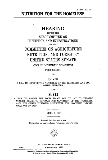 handle is hein.cbhear/cbhearings3632 and id is 1 raw text is: S. HRG. 100-207
NUTRITION FOR THE HOMELESS
HEARING
BEFORE THE
SUBCOMMITTEE ON
NUTRITION AND INVESTIGATIONS
OF THE
COMITTEE ON AGRICULTURE
NUTRITION, AND FORESTRY
UNITED STATES SENATE
ONE HUNDREDTH CONGRESS
FIRST SESSION
ON
S. 728
A BILL TO IMPROVE THE NUTRITION OF THE HOMELESS, AND FOR
OTHER PURPOSES;
AND
S. 812
A BILL TO AMEND THE FOOD STAMP ACT OF 1977 TO PROVIDE
URGENT RELIEF TO IMPROVE THE NUTRITION OF THE HOMELESS,
AND FOR OTHER PURPOSES (NUTRITION FOR HOMELESS INDIVID-
UALS ACT OF 1987)
APRIL 2, 1987
Printed for the use of the
Committee on Agriculture, Nutrition, and Forestry
U.S. GOVERNMENT PRINTING OFFICE
75-688             WASHINGTON : 1987
For sale by the Superintendent of Documents, Congressional Sales Office
U.S. Government Printing Office, Washington, DC 20402


