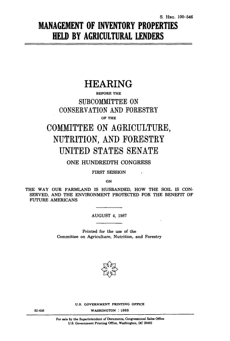 handle is hein.cbhear/cbhearings3635 and id is 1 raw text is: S. HRG. 100-546
MANAGEMENT OF INVENTORY PROPERTIES
HELD BY AGRICULTURAL LENDERS
HEARING
BEFORE THE
SUBCOMMITTEE ON
CONSERVATION AND FORESTRY
OF THE
COMIMITTEE ON AGRICULTURE,
NUTRITION, AND FORESTRY
UNITED STATES SENATE
ONE HUNDREDTH CONGRESS
FIRST SESSION
ON
THE WAY OUR FARMLAND IS HUSBANDED, HOW THE SOIL IS CON-
SERVED, AND THE ENVIRONMENT PROTECTED FOR THE BENEFIT OF
FUTURE AMERICANS
AUGUST 4, 1987
Printed for the use of the
Committee on Agriculture, Nutrition, and Forestry
U.S. GOVERNMENT PRINTING OFFICE
82-656             WASHINGTON :1988
For sale by the Superintendent of Documents, Congressional Sales Office
U.S. Government Printing Office, Washington, DC 20402


