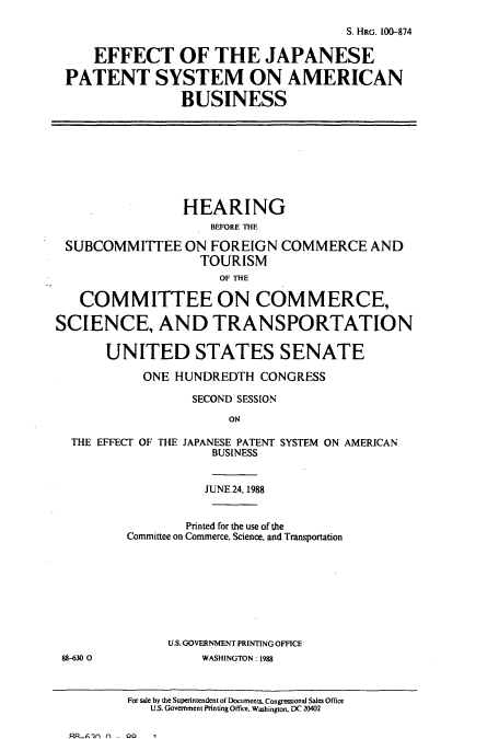 handle is hein.cbhear/cbhearings3643 and id is 1 raw text is: S. HRG. 100-874
EFFECT OF THE JAPANESE
PATENT SYSTEM ON AMERICAN
BUSINESS
HEARING
BEFORE THE
SUBCOMMITTEE ON FOREIGN COMMERCE AND
TOURISM
OF THE
COMMITTEE ON COMMERCE,
SCIENCE, AND TRANSPORTATION
UNITED STATES SENATE
ONE HUNDREDTH CONGRESS
SECOND SESSION
ON
THE EFFECT OF THE JAPANESE PATENT SYSTEM ON AMERICAN
BUSINESS
JUNE 24, 1988
Printed for the use of the
Committee on Commerce, Science, and Transportation
U.S. GOVERNMENT PRINTING OFFICE
88-630 0             WASHINGTON: 1988
For sale by the Superintendent of Documents. Congressional Sales Office
U.S. Government Printing Office. Washington. DC 20402

RP-Z.-fl   n   - 00       1


