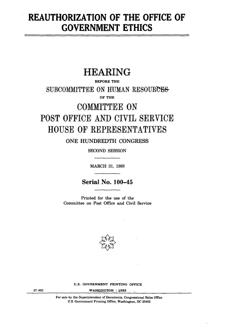 handle is hein.cbhear/cbhearings3679 and id is 1 raw text is: REAUTHORIZATION OF THE OFFICE OF
GOVERNMENT ETHICS
HEARING
BEFORE THE
SUBCOMMITTEE ON HUMAN RESOURLW&
OF THE
COMMITTEE ON
POST OFFICE AN) CIVIL SERVICE
HOUSE OF REPRESENTATIVES
ONE HUNDREDTH CONGRESS
SECOND SESSION
MARCH 31, 1988
Serial No. 100-45
Printed for the use of the
Committee on Post Office and Civil Service
U.S. GOVERNMENT PRINTING OFFICE
87-902              WASHINGTON: 1988
For sale by the Superintendent of Documents, Congressional Sales Office
U.S. Government Printing Office, Washington, DC 20402


