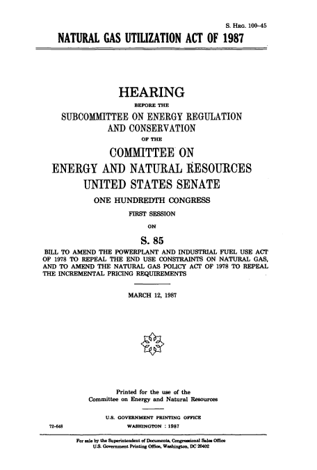 handle is hein.cbhear/cbhearings3691 and id is 1 raw text is: S. HaG. 100-45
NATURAL GAS UTILZATION ACT OF 1987
HEARING
BEFORE THE
SUBCOMMITTEE ON ENERGY REGULATION
AND CONSERVATION
OF THE
COMMITTEE ON
ENERGY AND NATURAL RESOURCES
UNITED STATES SENATE
ONE HUNDREDTH CONGRESS
FIRST SESSION
ON
S. 85
BILL TO AMEND THE POWERPLANT AND INDUSTRIAL FUEL USE ACT
OF 1978 TO REPEAL THE END USE CONSTRAINTS ON NATURAL GAS,
AND TO AMEND THE NATURAL GAS POLICY ACI' OF 1978 TO REPEAL
THE INCREMENTAL PRICING REQUIREMENTS
MARCH 12, 1987
Printed for the use of the
Committee on Energy and Natural Resources
U.S. GOVERNMENT PRINTING OFFICE
72-648            WASHINGTON : 1987

For sale by the Superintendent of DDCmnts, Congre6donal Sales Office
U.S. Government Printing Office, Washington, DC 20402


