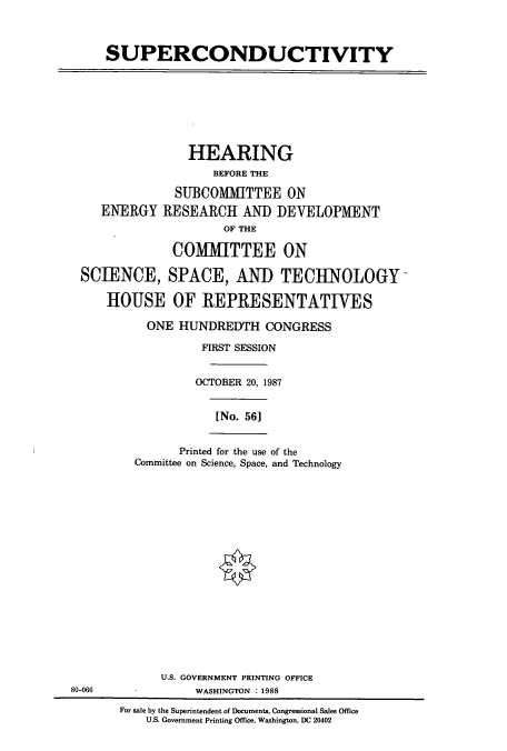 handle is hein.cbhear/cbhearings3703 and id is 1 raw text is: SUPERCONDUCTIVITY

HEARING
BEFORE THE
SUBCOMMITTEE ON
ENERGY RESEARCH AND DEVELOPMENT
OF THE
COMMITTEE ON
SCIENCE, SPACE, ANID TECHNOLOGY
HOUSE OF REPRESENTATIVES
ONE HUNDREDTH CONGRESS
FIRST SESSION
OCTOBER 20, 1987

[No. 56]

Printed for the use of the
Committee on Science, Space, and Technology

U.S. GOVERNMENT PRINTING OFFICE
80-066                          WASHINGTON : 1988
For sale by the Superintendent of Documents, Congressional Sales Office
U.S. Government Printing Office, Washington, DC 20402



