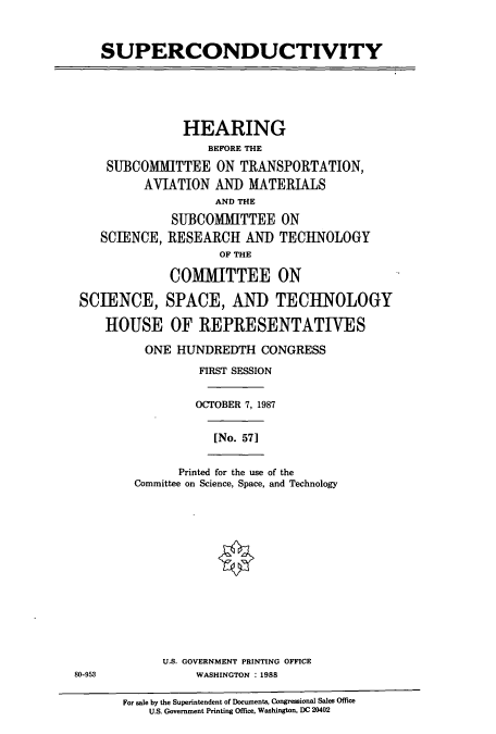 handle is hein.cbhear/cbhearings3704 and id is 1 raw text is: SUPERCONDUCTIVITY
HEARING
BEFORE THE
SUBCOMMITTEE ON TRANSPORTATION,
AVIATION AN]) MATERIALS
AND THE
SUBCOMMITTEE ON
SCIENCE, RESEARCH AND TECHNOLOGY
OF THE
COMMITTEE ON
SCIENCE, SPACE, AND TECHNOLOGY
HOUSE OF REPRESENTATIVES
ONE HUNDREDTH CONGRESS
FIRST SESSION
OCTOBER 7, 1987
[No. 57]
Printed for the use of the
Committee on Science, Space, and Technology
U.S. GOVERNMENT PRINTING OFFICE
80-953               WASHINGTON : 1988
For sale by the Superintendent of Documents, Congressional Sales Office
U.S. Government Printing Office, Washington, DC 20402


