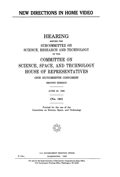 handle is hein.cbhear/cbhearings3711 and id is 1 raw text is: NEW DIRECTIONS IN HOME VIDEO
HEARING
BEFORE THE
SUBCOMMITTEE ON
SCIENCE, RESEARCH AND TECHNOLOGY
OF THE
COMMITTEE ON
SCIENCE, SPACE, AND TECHNOLOGY
HOUSE OF REPRESENTATIVES
ONE HUNDREDTH CONGRESS
SECOND SESSION
JUNE 23, 1988
[No. 102]
Printed for the use of the
Committee on Science, Space, and Technology
U.S. GOVERNMENT PRINTING OFFICE
87-758-              WASHINGTON: 1988
For sale by the Superintendent of Documents, Congressional Sales Office
U.S. Government Printing Office, Washington, DC 20402


