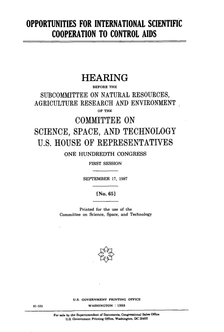 handle is hein.cbhear/cbhearings3716 and id is 1 raw text is: OPPORTUNITIES FOR INTERNATIONAL SCIENTIFIC
COOPERATION TO CONTROL AIDS

HEARING
BEFORE THE
SUBCOMAlTTEE ON NATURAL RESOURCES,
AGRICULTURE RESEARCH AND ENVIRONMENT
OF THE
COMMITTEE ON
SCIENCE, SPACE, AND TECHNOLOGY
U.S. HOUSE OF REPRESENTATIVES
ONE HUNDREDTH CONGRESS
FIRST SESSION
SEPTEMBER 17, 1987
[No. 651
Printed for the use of the
Committee on Science, Space, and Technology

U.S. GOVERNMENT PRINTING OFFICE
WASHINGTON :1988

81-555

For sale by the Superintendent of Documents, Congressional Sales Office
U.S. Government Printing Office, Washington, DC 20402


