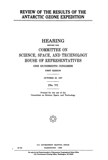 handle is hein.cbhear/cbhearings3717 and id is 1 raw text is: REVIEW OF THE RESULTS OF THE
ANTARCTIC OZONE EXPEDITION

HEARING
BEFORE THE
COMMITTEE ON
SCIENCE, SPACE, AND TECHNOLOGY
HOUSE OF REPRESENTATIVES
ONE HUNDREDTH CONGRESS
FIRST SESSION
OCTOBER 29, 1987
[No. 771

Printed for the use of the
Committee on Science, Space, and Technology

U.S. GOVERNMENT PRINTING OFFICE
80-792                          WASHINGTON : 1988
For sale by the Superintendent of Documents, Congressional Sales Office
U.S. Government Printing Office, Washington, DC 20402


