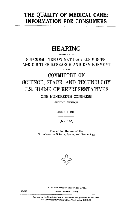 handle is hein.cbhear/cbhearings3725 and id is 1 raw text is: THE QUALITY OF MEDICAL CARE:
INFORMATION FOR CONSUMERS

HEARING
BEFORE THE
SUBCOMMITTEE ON NATURAL RESOURCES,
AGRICULTURE RESEARCH AND ENVIRONMENT
OF THE
COMMITTEE ON
SCIENCE, SPACE, AND TECHNOLOGY
U.S. HOUSE OF REPRESENTATIVES
ONE HUNDREDTH CONGRESS
SECOND SESSION

JUNE 6, 1988
[No. 105]

Printed for the use of the
Committee on Science, Space, and Technology

U.S. GOVERNMENT PRINTING OFFICE
87-357                           WASHINGTON : 1988
For sale by the Superintendent of Documents, Congressional Sales Ofice
U.S. Government Printing Office, Washington, DC 20402


